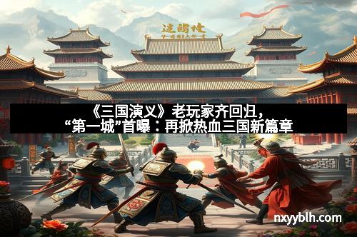 《三国演义》老玩家齐回归，“第一城”首曝：再掀热血三国新篇章